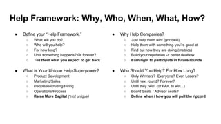 Help Framework: Why, Who, When, What, How?
● Why Help Companies?
○ Just help them win! (goodwill)
○ Help them with something you’re good at
○ Find out how they are doing (metrics)
○ Build your reputation -> better dealflow
○ Earn right to participate in future rounds
● Who Should You Help? For How Long?
○ Only Winners? Everyone? Even Losers?
○ Until next round? Forever?
○ Until they “win” (or FAIL to win...)
○ Board Seats / Advisor seats?
○ Define when / how you will pull the ripcord
● Define your “Help Framework.”
○ What will you do?
○ Who will you help?
○ For how long?
○ Until something happens? Or forever?
○ Tell them what you expect to get back
● What is Your Unique Help Superpower?
○ Product Development
○ Marketing/Sales
○ People/Recruiting/Hiring
○ Operations/Process
○ Raise More Capital (*not unique)
 
