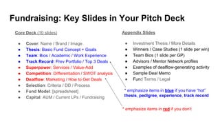 Fundraising: Key Slides in Your Pitch Deck
Core Deck (10 slides)
● Cover: Name / Brand / Image
● Thesis: Basic Fund Concept + Goals
● Team: Bios / Academic / Work Experience
● Track Record: Prev Portfolio / Top 3 Deals
● Superpower: Services / Value-Add
● Competition: Differentiation / SWOT analysis
● Dealflow: Marketing / How to Get Deals
● Selection: Criteria / DD / Process
● Fund Model: [spreadsheet]
● Capital: AUM / Current LPs / Fundraising
Appendix Slides
● Investment Thesis / More Details
● Winners / Case Studies (1 slide per win)
● Team Bios (1 slide per GP)
● Advisors / Mentor Network profiles
● Examples of dealflow-generating activity
● Sample Deal Memo
● Fund Terms / Legal
* emphasize items in blue if you have “hot”
thesis, pedigree, experience, track record
* emphasize items in red if you don’t
 
