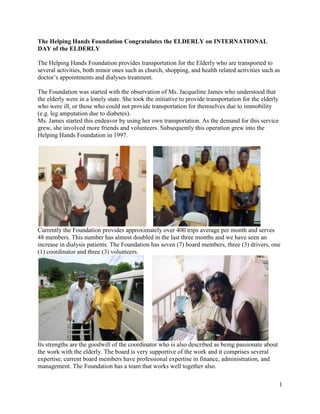 The Helping Hands Foundation Congratulates the ELDERLY on INTERNATIONAL DAY of the ELDERLY<br />The Helping Hands Foundation provides transportation for the Elderly who are transported to several activities, both minor ones such as church, shopping, and health related activities such as doctor’s appointments and dialyses treatment.<br />The Foundation was started with the observation of Ms. Jacqueline James who understood that the elderly were in a lonely state. She took the initiative to provide transportation for the elderly who were ill, or those who could not provide transportation for themselves due to immobility (e.g. leg amputation due to diabetes). <br />Ms. James started this endeavor by using her own transportation. As the demand for this service grew, she involved more friends and volunteers. Subsequently this operation grew into the Helping Hands Foundation in 1997. <br />    <br />Currently the Foundation provides approximately over 400 trips average per month and serves 48 members. This number has almost doubled in the last three months and we have seen an increase in dialysis patients. The Foundation has seven (7) board members, three (3) drivers, one (1) coordinator and three (3) volunteers.<br />     <br />Its strengths are the goodwill of the coordinator who is also described as being passionate about the work with the elderly. The board is very supportive of the work and it comprises several expertise; current board members have professional expertise in finance, administration, and management. The Foundation has a team that works well together also. <br />(<br />A major challenge this foundation faces is the high gas prices, which is also its highest expense. which goes towards HHFvehicles and HHF has 2 vehicles. Another challenge is the lack of volunteers. It is difficult to find dependable volunteers. People volunteer for a few times and after that they drop out. Consequently financing is serious and continuous challenge. Currently the foundation receives funds from the government along with a grant from the AMFO. USONA has also contributed over the years and sponsored one of HHF busses<br />Over the years we have observed that the services that HHF provides to the elderly is a most necessary one and HHF would like to continue to provide these services. There are many areas that HHF would like to see improved such as: <br />The increase in subsidy; <br /> That special benefits are granted to the elderly; <br />That  60 plus cards are made available so that the elderly can enjoy reduction in various services and purchases as anywhere in the world.<br />That the pension is much more elevated so that pensioners have a better quality of life.<br />    <br />To provide a summary of activities this year the HHF was instrumental in ensuring that the elderly enjoyed the following activities through the assistance of the AMFO<br />Christmas lunch at Oyster Bay<br />Valentine’s day lunch<br />Mother Day baskets<br />    <br />Other Activities on a daily basis are taking the sick to the hospital, taking the elderly shopping, to the bank and any other activity that they would want to pursue. The Elderly are our HEART BEAT and must be cared for…We do this for them because we also expect someone to do this for us. <br />We express our thanks to the Government of St. Maarten for the subsidy the HHF has been receiving and We thank the AMFO for the funds received to carry out our projects. We thank pour sponsors who have kept us afloat over the years…We thank all the volunteers who have assisted us over the years and who have helped to bring HHF this far…our current staff under the leadership of Ms. Jacky James are incredible and we want you to know that we appreciate the work that they do on a daily basis taking care of the Elderly.<br />In future HHF looks towards to cooperation with other NGOs. However, the possible difficulty foreseen is that everyone likes to hold on to the ownership of the project and lose sight of the real issue: The ELDERLY.  We must work together to achieve great things for the Elderly.<br />As we celebrate October 1, the International Day of the Elderly, established by the United Nations in 1990 for the Elderly to honor, respect, and care for the world’s elderly. Someday we all will be included among this group. We must not neglect the needs of the Elderly, it is the duty of our government to act and ensure that the elderly are taken care of. HHF looks forward to assist government in carrying out this most worthy task, which will eventually benefit all us at one point in our lives.<br />       <br />The Foundation for Helping Hands is supervised by a board consisting of the following persons: President, Josianne Fleming Artsen; Vice President, Felicia Thomas James; Treasurer, John Hodge; Secretary, Elvia Guy; Member, Hilda Bell. Executive staff member and Coordinator Ms. Lucille Jacqueline James;  Drivers: Mr Erwin Leander Callender, Ms Valdora Angela Hazel, Mr William Albert Thomas and administrative assistant , Mrs Aretha Hermien Murielle James-Charlie.<br />The Helping Hands Foundation extends its appreciation to the Government of St. Maarten, USONA, AMFO and all our SPONSORS throughout the past years.<br />