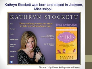 Kathryn Stockett was born and raised in Jackson, Mississippi.  Source: http://www.kathrynstockett.com 