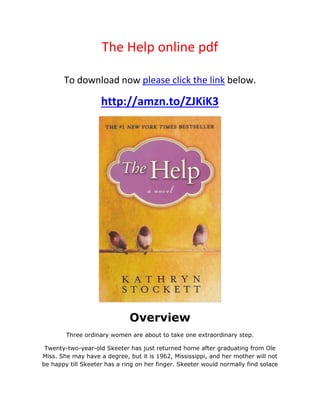 The Help online pdf
To download now please click the link below.
http://amzn.to/ZJKiK3
Overview
Three ordinary women are about to take one extraordinary step.
Twenty-two-year-old Skeeter has just returned home after graduating from Ole
Miss. She may have a degree, but it is 1962, Mississippi, and her mother will not
be happy till Skeeter has a ring on her finger. Skeeter would normally find solace
 