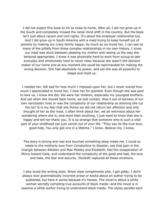 I did not expect this book to hit so close to home. After all, I did not grow up in
the South and completely missed the racial mind shift in the country. But the book
isn't just about racism and civil rights. It's about the employer relationship too.
And I did grow up in South America with a maid trying to keep herself out of
poverty by making our crazy family happy. As much as we loved her, I can see so
many of the pitfalls from these complex relationships in my own history. I know
our maid was stuck between pleasing my mother and raising us the way she
believed appropriate. I know it was physically hard to work from sunup to late
everyday and emotionally hard to never relax because she wasn't the decision
maker of our home and at any moment she could be reprimanded for making the
wrong decision. She had absolutely no power, and yet she was all powerful to
shape and mold us.
I needed her, felt bad for how much I imposed upon her, but I never voiced how
much I appreciated or loved her. I took her for granted. Even though she was paid
to love us, I know she did. We were her children, especially my youngest brothers.
And yet when she moved back home, we lost contact. Was it out of laziness of our
own narcissistic lives or was the complexity of our relationship so draining she cut
the tie? It is my fear that she thinks we did not return her affection and only
thought of her as the maid. I often think about her, we all reminisce about her
wondering where she is, and more than anything, I just want to know that she is
happy and tell her thank you. It is so strange that someone who is such a vital
part of your childhood can just vanish out of your life. "They say its like true love,
good help. You only get one in a lifetime." I know. Believe me, I know.
The story is strong and real and touched something deep inside me. I could so
relate to the motherly love from Constantine to Skeeter, see that pain in the
triangle between Aibileen and Mae Mobley and Elizabeth, feel the exasperation of
Minny toward Celia, and understand the complexity of the good and bad, the love
and hate, the fear and security. Stockett captured all these emotions.
I also loved the writing style. When style compliments plot, I get giddy. I don't
always love grammatically incorrect prose or books about an author trying to be
published, but here it works because it's honest. The novel is about a white
woman secretly compiling true accounts of black maids--and the novel is in
essence a white author trying to understand black maids. The styles parallel each
 