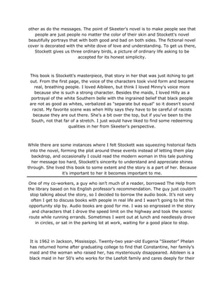 other as do the messages. The point of Skeeter's novel is to make people see that
people are just people no matter the color of their skin and Stockett's novel
beautifully portrays that with both good and bad on both sides. The fictional novel
cover is decorated with the white dove of love and understanding. To get us there,
Stockett gives us three ordinary birds, a picture of ordinary life asking to be
accepted for its honest simplicity.
This book is Stockett's masterpiece, that story in her that was just itching to get
out. From the first page, the voice of the characters took vivid form and became
real, breathing people. I loved Aibileen, but think I loved Minny's voice more
because she is such a strong character. Besides the maids, I loved Hilly as a
portrayal of the white Southern belle with the ingrained belief that black people
are not as good as whites, verbalized as "separate but equal" so it doesn't sound
racist. My favorite scene was when Hilly says they have to be careful of racists
because they are out there. She's a bit over the top, but if you've been to the
South, not that far of a stretch. I just would have liked to find some redeeming
qualities in her from Skeeter's perspective.
While there are some instances where I felt Stockett was squeezing historical facts
into the novel, forming the plot around these events instead of letting them play
backdrop, and occasionally I could read the modern woman in this tale pushing
her message too hard, Stockett's sincerity to understand and appreciate shines
through. She lived this book to some extent and the story is a part of her. Because
it's important to her it becomes important to me.
One of my co-workers, a guy who isn’t much of a reader, borrowed The Help from
the library based on his English professor’s recommendation. The guy just couldn’t
stop talking about the story, so I decided to borrow the audio book. It’s not very
often I get to discuss books with people in real life and I wasn’t going to let this
opportunity slip by. Audio books are good for me. I was so engrossed in the story
and characters that I drove the speed limit on the highway and took the scenic
route while running errands. Sometimes I went out at lunch and needlessly drove
in circles, or sat in the parking lot at work, waiting for a good place to stop.
It is 1962 in Jackson, Mississippi. Twenty-two year-old Eugenia “Skeeter” Phelan
has returned home after graduating college to find that Constantine, her family’s
maid and the woman who raised her, has mysteriously disappeared. Aibileen is a
black maid in her 50’s who works for the Leefolt family and cares deeply for their
 