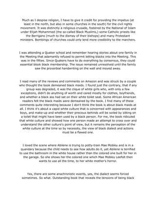 Much as I despise religion, I have to give it credit for providing the impetus (at
least in the north, but also in some churches in the south) for the civil rights
movement. It was distinctly a religious crusade, fostered by the National of Islam
under Elijah Mohammed (the so-called Black Muslims,) some Catholic priests like
the Berrigans (much to the dismay of their bishops) and many Protestant
ministers. Bombings of churches could only lend more credibility to the marchers.
I was attending a Quaker school and remember hearing stories about one family in
the Meeting that adamantly refused to permit letting blacks into the Meeting. This
was in the fifties. Since Quakers have to do everything by consensus, they could
essential block black membership. The issue remained unresolved until the family
saw the proverbial handwriting on the wall and moved away.
I read many of the reviews and comments on Amazon and was struck by a couple
who thought the book demeaned black maids. I found just the contrary, that if any
group was degraded, it was the clique of white girls who, with only a few
exceptions, didn’t do anything of worth and cared mostly for clothes, boyfriends,
and whether a black ass had sat on their white toilet seat. Some African American
readers felt the black maids were demeaned by the book. I find many of these
comments quite interesting because I don't think the book is about black maids at
all. I think it's about a vapid white culture that is concerned with appearances and
boys, and make-up and whether their precious behinds will be soiled by sitting on
a toilet that might have been used by a black person. For me, the book ridiculed
that white culture and showed how one person made an attempt to cross over and
understand the other culture's point of view, but it remains the perception of the
white culture at the time so by necessity, the view of black dialect and actions
must be a flawed one.
I loved the scene where Abilene is trying to potty-train Mae Mobley and is in a
quandary because the child needs to see how adults do it, yet Abilene is terrified
to use the bathroom in the white house rather than the colored one built for her in
the garage. So she shows her the colored one which Mae Mobley Leefolt then
wants to use all the time, to her white mother’s horror.
Yes, there are some anachronistic events, yes, the dialect seems forced
sometimes. So what. Outstanding book that reveals the tensions of being black
 