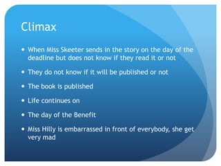 Climax
 When Miss Skeeter sends in the story on the day of the
  deadline but does not know if they read it or not

 They do not know if it will be published or not

 The book is published

 Life continues on

 The day of the Benefit

 Miss Hilly is embarrassed in front of everybody, she get
  very mad
 