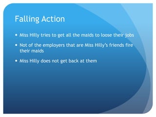 Falling Action
 Miss Hilly tries to get all the maids to loose their jobs

 Not of the employers that are Miss Hilly’s friends fire
  their maids

 Miss Hilly does not get back at them
 