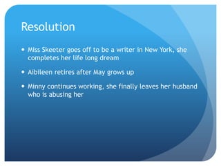 Resolution
 Miss Skeeter goes off to be a writer in New York, she
  completes her life long dream

 Aibileen retires after May grows up

 Minny continues working, she finally leaves her husband
  who is abusing her
 