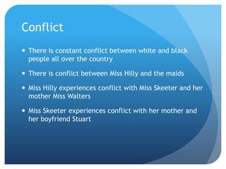 Conflict
 There is constant conflict between white and black
  people all over the country

 There is conflict between Miss Hilly and the maids

 Miss Hilly experiences conflict with Miss Skeeter and her
  mother Miss Walters

 Miss Skeeter experiences conflict with her mother and
  her boyfriend Stuart
 