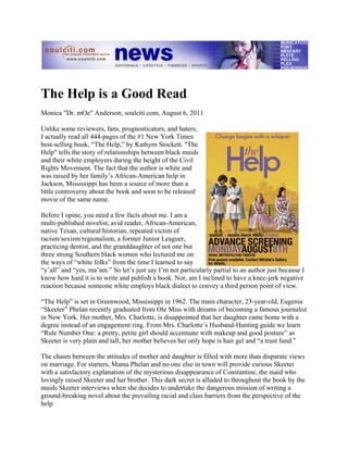 The Help is a Good Read
Monica "Dr. mOe" Anderson, soulciti.com, August 6, 2011

Unlike some reviewers, fans, prognosticators, and haters,
I actually read all 444-pages of the #1 New York Times
best-selling book, “The Help,” by Kathyrn Stockett. "The
Help" tells the story of relationships between black maids
and their white employers during the height of the Civil
Rights Movement. The fact that the author is white and
was raised by her family’s African-American help in
Jackson, Mississippi has been a source of more than a
little controversy about the book and soon to be released
movie of the same name.

Before I opine, you need a few facts about me. I am a
multi-published novelist, avid reader, African-American,
native Texan, cultural historian, repeated victim of
racism/sexism/regionalism, a former Junior Leaguer,
practicing dentist, and the granddaughter of not one but
three strong Southern black women who lectured me on
the ways of “white folks” from the time I learned to say
“y’all” and “yes, ma’am.” So let’s just say I’m not particularly partial to an author just because I
know how hard it is to write and publish a book. Nor, am I inclined to have a knee-jerk negative
reaction because someone white employs black dialect to convey a third person point of view.

“The Help” is set in Greenwood, Mississippi in 1962. The main character, 23-year-old, Eugenia
“Skeeter” Phelan recently graduated from Ole Miss with dreams of becoming a famous journalist
in New York. Her mother, Mrs. Charlotte, is disappointed that her daughter came home with a
degree instead of an engagement ring. From Mrs. Charlotte’s Husband-Hunting guide we learn
“Rule Number One: a pretty, petite girl should accentuate with makeup and good posture” as
Skeeter is very plain and tall, her mother believes her only hope is hair gel and “a trust fund.”

The chasm between the attitudes of mother and daughter is filled with more than disparate views
on marriage. For starters, Mama Phelan and no one else in town will provide curious Skeeter
with a satisfactory explanation of the mysterious disappearance of Constantine, the maid who
lovingly raised Skeeter and her brother. This dark secret is alluded to throughout the book by the
maids Skeeter interviews when she decides to undertake the dangerous mission of writing a
ground-breaking novel about the prevailing racial and class barriers from the perspective of the
help.
 