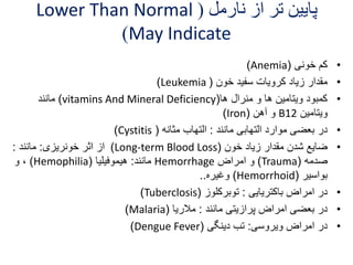 Lower Than Normal ( پایین تر از نارمل 
)May Indicate 
)Anemia( • کم خونی 
)Leukemia ( • مقدار زیاد کرویات سفید خون 
مانند )vitamins And Mineral Deficiency( • کمبود ویتامین ها و منرال ها 
)Iron( و آهن B ویتامین 12 
)Cystitis ( • در بعضی موارد التهابی مانند : التهاب مثانه 
از اثر خونریزی: مانند : )Long-term Blood Loss( • ضایع شدن مقدار زیاد خون 
و ، )Hemophilia( مانند: هیموفیلیا Hemorrhage و امراض )Trauma( صدمه 
وغیره.. )Hemorrhoid( بواسیر 
)Tuberclosis( • در امراض باکتریایی : توبرکلوز 
)Malaria( • در بعضی امراض پرازیتی مانند : ملاریا 
)Dengue Fever( • در امراض ویروسی: تب دینگی 
 