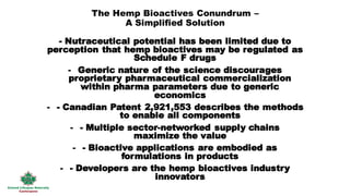 The Hemp Bioactives Conundrum –
A Simplified Solution
- Nutraceutical potential has been limited due to
perception that hemp bioactives may be regulated as
Schedule F drugs
- Generic nature of the science discourages
proprietary pharmaceutical commercialization
within pharma parameters due to generic
economics
- - Canadian Patent 2,921,553 describes the methods
to enable all components
- - Multiple sector-networked supply chains
maximize the value
- - Bioactive applications are embodied as
formulations in products
- - Developers are the hemp bioactives industry
innovators
 