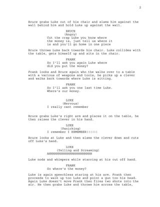 2
Bruce grabs Luke out of his chair and slams him against the
wall behind him and hold Luke up against the wall.
BRUCE
(Angry)
Cut the crap Luke you know where
the money is, just tell us where it
is and you'll go home in one piece
Bruce throws Luke back towards his chair. Luke collides with
the table, gets himself up and sits in the chair.
FRANK
So I'll ask you again Luke where
did you put the money?
Frank looks and Bruce again who the walks over to a table
with a various of weapons and tools, he picks up a clever
and walks back towards where Luke is sitting.
FRANK
So I'll ask you one last time Luke.
Where's our money.
LUKE
(Nervous)
I really cant remember
Bruce grabs Luke's right arm and places it on the table, he
then raises the clever in his hand.
LUKE
(Panicking)
I remember I REMEMBER!!!!!!
Bruce looks at Luke and then slams the clever down and cuts
off Luke's hand.
LUKE
(Yelling and Screaming)
AHHHHHHHHHHHHHHHHHHHHHHH
Luke nods and whimpers while starring at his cut off hand.
FRANK
So where's the money?
Luke is again speechless staring at his arm. Frank then
proceeds to walk up too Luke and point a gun too his head.
Again Luke doesn't move Frank then fires two shots into the
air. He then grabs Luke and throws him across the table,
 