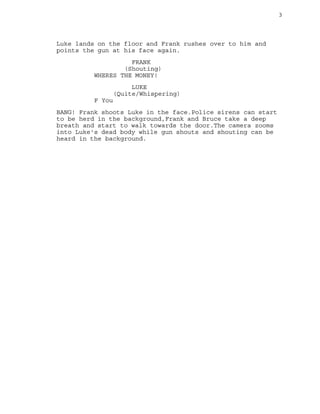 3
Luke lands on the floor and Frank rushes over to him and
points the gun at his face again.
FRANK
(Shouting)
WHERES THE MONEY!
LUKE
(Quite/Whispering)
F You
BANG! Frank shoots Luke in the face.Police sirens can start
to be herd in the background,Frank and Bruce take a deep
breath and start to walk towards the door.The camera zooms
into Luke's dead body while gun shouts and shouting can be
heard in the background.
 