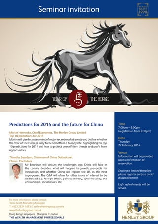 Seminar invitation

Predictions for 2014 and the future for China
Martin Hennecke, Chief Economist, The Henley Group Limited  
Top 10 predictions for 2014
Martin will give his assessment of major recent market events and outline whether
the Year of the Horse is likely to be smooth or a bumpy ride, highlighting his top
10 predictions for 2014 and how to protect oneself from threats and profit from
opportunities.
Timothy Beardson, Chairman of China Outlook.net
China - The future
Mr Beardson will discuss the challenges that China will face in
the coming decades; what will happen to growth; prospects for
innovation, and whether China will replace the US as the next
superpower. The Q&A will allow for other issues of interest to be
addressed, e.g. foreign affairs, politics, military, cyber hostility, the
environment, social issues, etc.

For more information, please contact:

Tania Scott, Marketing Manager
T: +852 2824 1083 E: ts@thehenleygroup.com.hk
www.thehenleygroup.com.hk
Hong Kong Singapore Shanghai London
THE WEALTH MANAGEMENT PROFESSIONALS

Time

7:00pm – 9:00pm
(registration from 6:30pm)

Date

Thursday
27 February 2014

Venue

Information will be provided
upon confirmation of
reservation.
Seating is limited therefore
please register early to avoid
disappointment.
Light refreshments will be
served.

 