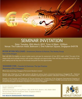 SEMINAR INVITATION
              Date: Tuesday, 20th March 2012 Time: 6.30pm - 8:00pm
    Venue: The Fullerton Hotel, Ballroom I, One Fullerton Square, Singapore 049178

PETER WYNN WILLIAMS – Investment Director & Partner, The Henley Group
Year of the Dragon
Peter will offer his insights on recent market events and give his assessment of how 2012 might unfold. The year of the
dragon looks set to provide investors with ample challenges and opportunities. Peter will help us navigate through the new
year making sure we stay clear of the threats and profit from the opportunities.


SHANKER IYER – Founder & Chairman, The Iyer Practice
Becoming a PR in Singapore
What does becoming a Singapore Permanent Resident involve?
Shanker Iyer, Chairman of The Iyer practice will discuss various issues concerning becoming a Singapore PR – National
Service, retirement, application, PR schemes available, buying property, taxation, education funding, CPF and many more.
Shanker is the Founder and Chairman of The Iyer Practice. He is Chairman of the Singapore International Chamber of
Commerce and Chairman of the International Fiscal Association, Singapore Branch. Shanker previously served as President
of both the European and British Chambers of Commerce in Singapore.

For more information, please contact:
JA M E S N O R M A N
jn @ t h e h e n l eyg ro u p. co m . s g P h o n e: (65) 6536 0121 M o b il e: (65) 9 6 6 8 3 82 0
30 Cecil Street, #23-01 Prudential Tower, Singapore 049712
www.thehenleygroup.com.sg
THE WEALTH MANAGEMENT PROFESSIONALS
 