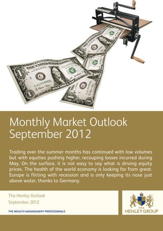 Monthly Market Outlook
September 2012
Trading over the summer months has continued with low volumes
but with equities pushing higher, recouping losses incurred during
May. On the surface, it is not easy to say what is driving equity
prices. The health of the world economy is looking far from great.
Europe is flirting with recession and is only keeping its nose just
above water, thanks to Germany.


The Henley Outlook
September 2012
THE WEALTH MANAGEMENT PROFESSIONALS
 