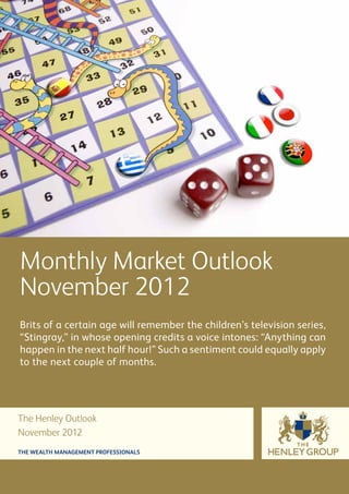 Monthly Market Outlook
November 2012
Brits of a certain age will remember the children’s television series,
“Stingray,” in whose opening credits a voice intones: “Anything can
happen in the next half hour!” Such a sentiment could equally apply
to the next couple of months.




The Henley Outlook
November 2012
THE WEALTH MANAGEMENT PROFESSIONALS
 