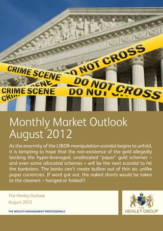Monthly Market Outlook
August 2012
As the enormity of the LIBOR-manipulation scandal begins to unfold,
it is tempting to hope that the non-existence of the gold allegedly
backing the hyper-leveraged, unallocated “paper” gold schemes –
and even some allocated schemes – will be the next scandal to hit
the banksters. The banks can’t create bullion out of thin air, unlike
paper currencies. If word got out, the naked shorts would be taken
to the cleaners – hanged or folded?!


The Henley Outlook
August 2012
THE WEALTH MANAGEMENT PROFESSIONALS
 