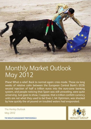 Monthly Market Outlook
May 2012
Phew! What a relief. Back to normal again: crisis mode. Those six long
weeks of relative calm between the European Central Bank’s (ECB)
second injection of half a trillion euros into the euro-zone banking
system, and people noticing that Spain was still unraveling, were quite
unnerving. Just goes to show, I suppose, that a trillion confetti currency
units are not what they used to be! Even I, Mr Optimism, was shocked
by how quickly the oil poured on troubled waters had evaporated.

The Henley Outlook
May 2012
THE WEALTH MANAGEMENT PROFESSIONALS
 