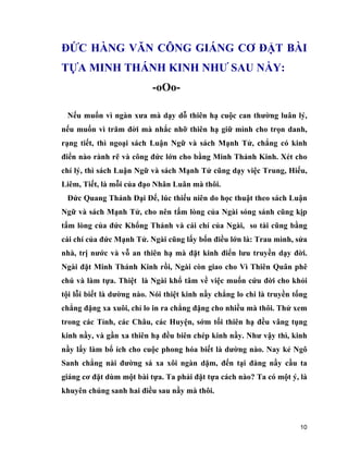 10
ĐỨC HÀNG VĂN CÔNG GIÁNG CƠ ĐẶT BÀI
TỰA MINH THÁNH KINH NHƯ SAU NẦY:
-oOo-
Nếu muốn vì ngàn xưa mà dạy dỗ thiên hạ cuộc can thường luân lý,
nếu muốn vì trăm đời mà nhắc nhỡ thiên hạ giữ mình cho trọn danh,
rạng tiết, thì ngoại sách Luận Ngữ và sách Mạnh Tử, chẳng có kinh
điển nào rành rẽ và công đức lớn cho bằng Minh Thánh Kinh. Xét cho
chí lý, thì sách Luận Ngữ và sách Mạnh Tử cũng dạy việc Trung, Hiếu,
Liêm, Tiết, là mỗi của đạo Nhân Luân mà thôi.
Đức Quang Thánh Đại Đế, lúc thiếu niên do học thuật theo sách Luận
Ngữ và sách Mạnh Tử, cho nên tấm lòng của Ngài sóng sánh cũng kịp
tấm lòng của đức Khổng Thánh và cái chí của Ngài, so tài cũng bằng
cái chí của đức Mạnh Tử. Ngài cũng lấy bốn điều lớn là: Trau mình, sửa
nhà, trị nước và vỗ an thiên hạ mà đặt kinh điển lưu truyền dạy đời.
Ngài đặt Minh Thánh Kinh rồi, Ngài còn giao cho Vì Thiên Quân phê
chú và làm tựa. Thiệt là Ngài khổ tâm về việc muốn cứu đời cho khỏi
tội lỗi biết là dường nào. Nói thiệt kinh nầy chẳng lo chi là truyền tống
chẳng đặng xa xuôi, chỉ lo in ra chẳng đặng cho nhiều mà thôi. Thử xem
trong các Tỉnh, các Châu, các Huyện, sớm tối thiên hạ đều vâng tụng
kinh nầy, và gần xa thiên hạ đều biên chép kinh nầy. Như vậy thì, kinh
nầy lấy làm bổ ích cho cuộc phong hóa biết là dường nào. Nay kẻ Ngô
Sanh chẳng nài đường sá xa xôi ngàn dặm, đến tại đàng nầy cầu ta
giáng cơ đặt dùm một bài tựa. Ta phải đặt tựa cách nào? Ta có một ý, là
khuyên chúng sanh hai điều sau nầy mà thôi.
 