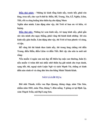 11
Điều thứ nhứt: - Những kẻ kỉnh tống kinh nầy, trước hết, phải rèn
lòng, trau nết, cho vẹn 8 chữ là: Hiếu, Để, Trung, Tín, Lễ, Nghĩa, Liêm,
Tiết, rồi ra công hoằng hóa thiên hạ cho đặng Nhơn
Nghĩa như mình. Làm đặng như vậy, thì Trời sẽ ban ơn vô biên, vô
lượng.
Điều thứ nhì:- Những kẻ xem kinh nầy, trì tụng kinh nầy, phải gắn
sức sửa mình cho ngay thẳng, phải vâng thi hành kinh những lời của
kinh nầy giáo huấn. Làm đặng như vậy, thì Trời sẽ ban phước vô cùng,
vô tận.
Hễ vâng lời thi hành theo kinh nầy, thì trong lòng chẳng rời điều
Trung, điều Hiếu, điều Liêm và điều Tiết. Bởi vậy cho nên ta mới nói
rằng:
Nếu muốn vì ngàn xưa mà dạy dỗ thiên hạ cuộc can thường, luân lý;
nếu muốn vì trăm đời mà nhắc nhỡ thiên hạ giữ mình cho trọn danh,
rạng tiết, thì, ngoại sách Luận Ngữ và sách Mạnh Tử, chẳng có kinh
điển nào rành rẽ và công đức lớn cho bằng Minh Thánh Kinh.
NẦY LÀ LỜI TỰA:
Đời nhà Thanh, triều vua Đạo Quang, tháng chạp, năm Tân Sửu,
nhằm năm 1841, mùa Thu, tháng 7, đêm mồng 5 giáng cơ tại Định Ấp,
xóm Thạch Trấn, núi Đại Long Sơn.
***************************************
 