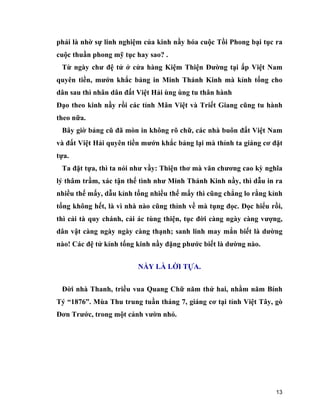 13
phải là nhờ sự linh nghiệm của kinh nầy hóa cuộc Tồi Phong bại tục ra
cuộc thuần phong mỹ tục hay sao? .
Từ ngày chư đệ tử ở cửa hàng Kiệm Thiện Đường tại ấp Việt Nam
quyên tiền, mướn khắc bảng in Minh Thánh Kinh mà kỉnh tống cho
dân sau thì nhân dân đất Việt Hải ùng ùng tu thân hành
Đạo theo kinh nầy rồi các tỉnh Mân Việt và Triết Giang cũng tu hành
theo nữa.
Bây giờ bảng cũ đã mòn in không rõ chữ, các nhà buôn đất Việt Nam
và đất Việt Hải quyên tiền mướn khắc bảng lại mà thỉnh ta giáng cơ đặt
tựa.
Ta đặt tựa, thì ta nói như vầy: Thiện thơ mà văn chương cao kỳ nghĩa
lý thâm trầm, xác tận thế tình như Minh Thánh Kinh nầy, thì dẫu in ra
nhiều thế mấy, dẫu kỉnh tống nhiều thế mấy thì cũng chẳng lo rằng kỉnh
tống không hết, là vì nhà nào cũng thỉnh về mà tụng đọc. Đọc hiểu rồi,
thì cải tà quy chánh, cải ác tùng thiện, tục đời càng ngày càng vượng,
dân vật càng ngày ngày càng thạnh; sanh linh may mắn biết là dường
nào! Các đệ tử kỉnh tống kinh nầy đặng phước biết là dường nào.
NẦY LÀ LỜI TỰA.
Đời nhà Thanh, triều vua Quang Chữ năm thứ hai, nhằm năm Bính
Tý “1876”. Mùa Thu trung tuần tháng 7, giáng cơ tại tỉnh Việt Tây, gò
Đơn Trước, trong một cảnh vườn nhỏ.
 