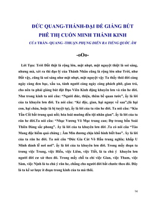 14
ĐỨC QUANG-THÁNH-ĐẠI ĐẾ GIÁNG BÚT
PHÊ THỊ CUỐN MINH THÁNH KINH
CỦA TRẦN- QUANG -THUẬN PHỤNG DIỄN RA TIẾNG QUỐC ÂM
-oOo-
Lời Tựa: Trời Đất thật là rộng lớn, mặt nhựt, mặt nguyệt thiệt là soi sáng,
nhưng mà, xét ra thì đạo lý của Thánh Nhân cũng là rộng lớn như Trời, như
Đất vậy, cũng là soi sáng như mặt nhựt, mặt nguyệt vậy Ta thấy thói đời càng
ngày càng đen bạc, xấu xa, tánh người càng ngày càng phách phỡ, gian trá,
cho nên ta phải giáng bút đặt Đạo Viên Kinh đặng khuyên lơn và răn he đời.
Như trong kinh ta nói câu: “Người đức, thiện, thêm bề quan tước”, ấy là lời
của ta khuyên lơn đời. Ta nói câu: “Kẻ độc, gian, hại ngược về sau”,(là hại
con, hại cháu, hoặc là bị tuyệt tự), ấy là lời của ta răn he đời. Ta nói câu: “Kìa
Tần Cối bất trung quá nổi; hóa loài muông đền tội nhân gian”. ấy là lời của ta
răn he đời.Ta nói câu: “Nhạc Vương Võ Mục trung can; Dự trong bốn Soái
Thiên Đàng sắc phong”. Ấy là lời của ta khuyên lơn đời .Ta có nói câu “Tào
Mang độc hiểm quá chừng ; Âm Min đương chịu khổ hình biết bao”. Ấy là lời
của ta răn he đời. Ta nói câu “Đức Gia Cát Võ Hầu trung nghĩa; khắp U
Minh đảnh lễ nơi nơi”. ấy là lời của ta khuyên lơn đời. Trong mấy đoạn ta
trưng việc Trung, việc Hiếu, việc Liêm, việc Tiết, là ta chủ ý khuyên lơn
người đời cư xử theo đó. Trong mấy chỗ ta chỉ việc Gian, việc Tham, việc
Sàm, việc Nịnh là ta chủ ý răn he, chẳng cho người đời bắt chước theo đó. Đây
là ta kể sơ lược ít đoạn trong kinh của ta mà thôi.
 