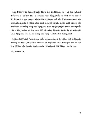 15
Nay đệ tử: Trần Quang Thuận đã gia tâm tìm kiếm nghĩa lý và điển tích, mà
điển tích cuốn Minh Thánh kinh của ta ra tiếng Quấc âm rành rẽ: lời nói êm
ái, thanh lịch, gọn gàng và thuần hậu, chẳng có chỗ nào là giọng đỏn đưa, pha
lững, cho nên ta lấy làm khen ngợi lắm. Đệ tử hãy mướn xuất bản, in cho
nhiều mà kỉnh tống khắp nơi, đặng cho thiên hạ tụng niệm, biết rõ những điều
của ta khuyên lơn mà làm theo, biết rõ những điều của ta răn he mà chừa cải.
Làm đặng như vậy thì thỏa lòng ước vọng của ta biết là dường nào!
Những lời Thánh Ngôn trong cuốn kinh của ta rút lại có hai chữ là Khuyến
Trừng mà thôi; (Khuyến là khuyên lơn việc làm lành, Trừng là răn he việc
làm dữ) bởi vậy cho nên ta chẳng cần chi mà phải đặt lời tựa cho dài lắm.
Nầy là lời Tựa.
 