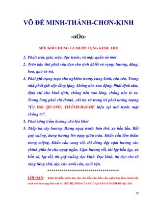 16
VÕ ĐẾ MINH-THÁNH-CHƠN-KINH
-oOo-
MỖI KHI CHÚNG TA MUỐN TỤNG KINH, THÌ:
1. Phải: trai, giái, mộc, dục trước, và mặc quần áo mới
2. Trên bàn thờ phải sửa dọn cho tinh khiết và vọng: hương, đăng,
hoa, quả và trà.
3. Phải giữ trạng mạo cho nghiêm trang, cung kính, rón rén. Trong
nhà phải giữ việc lẳng lặng, không nên xao động. Phải định tâm,
định chí cho bình tịnh, chẳng nên xao lãng, chẳng nên lo ra.
Trong lòng phải chí thành, chí tín và trong trí phải tưởng tượng
“Có Đức QUANG- THÁNH-ĐẠI-ĐẾ hiện tại nơi trước mặt
chúng ta”.
4. Phải xông trầm hương cho lên khói
5. Thắp ba cây hương. Đứng ngay trước bàn thờ, xá bốn lần. Rồi
quỳ xuống, dưng hương lên ngay giữa trán. Khẩn cầu lầm thầm
trong miệng. Khẩn cầu xong rồi, thì đứng dậy cặm hương vào
chính giữa lư cho ngay ngắn. Cặm hương rồi, thì lạy bốn lạy, xá
bốn xá, lạy rồi, thì quỳ xuống đọc kinh. Đọc kinh, thì đọc cho rõ
ràng từng chữ, đọc cho xuôi câu, xuôi vận.
***********************************
LỜI DẶN: Kinh đã diễn Quấc âm, đọc cho liền câu, liền vần, nghe hay lắm. Kinh nầy
trích sao từ trang bên trái từ THẾ HỆ PHỔ CỦA ĐỨC QUANG-THÁNH-ĐẾ-QUÂN)
 