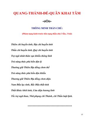 17
QUANG-THÁNH-ĐẾ-QUÂN KHAI TÂM
-oOo-
THÔNG MINH THẦN CHÚ:
(Phàm tụng kinh trước tiên tụng thần chú 3 lần, 3 bái)
Thiên chi huyền tinh, Địa chi huyền tinh
Thần chi huyền tinh, Quỷ chi huyền tinh
Trợ ngã nhứt thân vạn khiếu thông linh
Trù năng thức phá hổn độn lý
Thường giữ Thiên Địa đồng chơn thể
Trù năng thức phá hổn độn khiếu
Thương giữ Thiên Địa đồng chơn diệu
Nam Đẩu lục tinh, Bắc Đẩu thất tinh
Thất Khúc khôi tinh, Cửu diệu hương linh
Tốc trợ ngã than, Nhã phụng chí Thánh, chí Thần luật lịnh.
***********************************
 