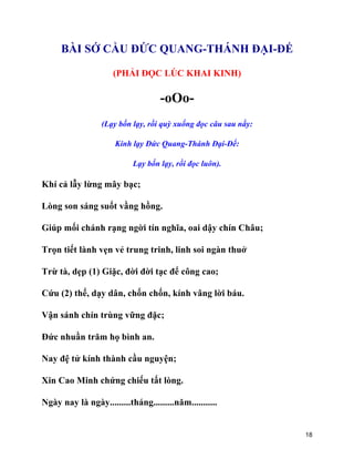 18
BÀI SỚ CẦU ĐỨC QUANG-THÁNH ĐẠI-ĐẾ
(PHẢI ĐỌC LÚC KHAI KINH)
-oOo-
(Lạy bốn lạy, rồi quỳ xuống đọc câu sau nầy:
Kính lạy Đức Quang-Thánh Đại-Đế:
Lạy bốn lạy, rồi đọc luôn).
Khí cả lẫy lừng mây bạc;
Lòng son sáng suốt vầng hồng.
Giúp mối chánh rạng ngời tín nghĩa, oai dậy chín Châu;
Trọn tiết lành vẹn vẻ trung trinh, linh soi ngàn thuở
Trừ tà, dẹp (1) Giặc, đời đời tạc để công cao;
Cứu (2) thế, dạy dân, chốn chốn, kính vâng lời báu.
Vận sánh chín trùng vững đặc;
Đức nhuần trăm họ bình an.
Nay đệ tử kính thành cầu nguyện;
Xin Cao Minh chứng chiếu tất lòng.
Ngày nay là ngày.........tháng.........năm...........
 