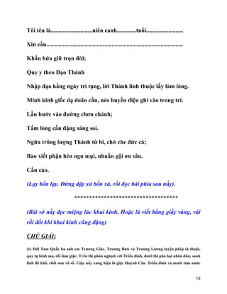 19
Tôi tên là............................niên canh.............tuổi.........................
Xin cầu............................................................................................
Khấn hứa giữ trọn đời;
Quy y theo Đạo Thánh
Nhập đạo hằng ngày trì tụng, lời Thánh linh thuộc lấy làm lòng.
Minh kinh giốc dạ doãn cầu, nẻo huyền diệu ghi vào trong trí.
Lần bước vào đường chơn chánh;
Tấm lòng cầu đặng sáng soi.
Ngữa trông lượng Thánh từ bi, chở che đức cả;
Bao xiết phận hèn ngu mụi, nhuần gội ơn sâu.
Cẩn cáo.
(Lạy bốn lạy. Đứng dậy xá bốn xá, rồi đọc bài phía sau nầy).
***********************************
(Bài sớ nầy đọc miệng lúc khai kinh. Hoặc là viết bằng giấy vàng, vái
rồi đốt khi khai kinh cũng đặng)
CHÚ GIẢI:
(1) Đời Tam Quấc ba anh em Trương Giác. Trương Bửu và Trương Lương luyện phép tà thuật,
quy tụ binh ma, rồi làm giặc: Trên thì phản nghịch với Triều đình, dưới thì phá hại nhân dân; sanh
linh đồ khổ, chết oan vô số. Giặc nầy xưng hiệu là giặc Huỳnh Cân. Triều đình và mười tám nước
 