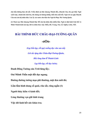 20
chư hầu không làm chi nổi. Triều đình sai đức Quang Thánh đến...Huỳnh Cân, iêu quỉ thấy Ngài
xuất trận, chánh khí chói lòa, thì chúng nó khủng khiếp, biến hóa mất hết. Ngài trừ an giặc Huỳnh
Cân mà cứu hộ nhân dân. Lúc ấy các nước chư hầu tôn Ngài là Phục Ma Tướng Quân.
(2) Thuở nay Đức Quang-Thánh Đại- Đế cứu hộ nhân dân nhiều lắm. Ngài có đặt kinh Giát thế và
Minh Thánh kinh mà dạy đời tu nhân theo việc: Hiếu, Để, Trung, Tín, Lễ, Nghĩa, Liêm, Tiết.
BÀI THỈNH ĐỨC CHÂU-ĐẠI-TƯỚNG-QUÂN
-oOo-
(Lạy bốn lạy, rồi quỳ xuống đọc câu sau nầy
Lời sắc tặng đức Châu-Đại-Tướng-Quân,
Dốc lòng làm lễ Thánh Linh
Lạy bốn lạy, rồi đọc luôn).
Danh Dõng Tướng cửa Trời lừng lẩy;
Oai Mãnh Thần mặt đất dọc ngang.
Đường đường tướng mạo phi thường, mặt đen môi đỏ;
Lẩm lẩm hình dung cổ quái, râu sắt, răng ngần (1)
Người thảy kiên vì kỉnh tiết;
Lòng thường vẹn giữ tinh trung
Việc dữ lành hết sức khảo tra;
 