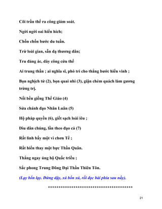 21
Cõi trần thế ra công giám soát.
Ngời ngời oai hiển hích;
Chốn chốn bước du tuần.
Trừ loài gian, sẵn dạ thương dân;
Tru đảng ác, dày công cứu thế
Ai trung thần ; ai nghĩa sĩ, phò trì cho thẳng bước hiển vinh ;
Bọn nghịch tử (2), bọn quai nhi (3), giận chém quách làm gương
trừng trị.
Nối bền giềng Thế Giáo (4)
Sửa chánh đạo Nhân Luân (5)
Hộ pháp quyền (6), giết sạch loài iêu ;
Dìu dân chúng, lần theo đạo cả (7)
Rất linh bấy một vì chơn Tể ;
Rất hiển thay một bực Thần Quân.
Thẳng ngay ủng hộ Quấc triều ;
Sắc phong Trung Dõng Đại Thần Thiên Tôn.
(Lạy bốn lạy. Đứng dậy, xá bốn xá, rồi đọc bài phía sau nầy).
****************************************
 