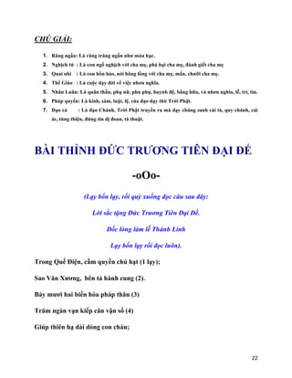 22
CHÚ GIẢI:
1. Răng ngần: Là răng trăng ngần như màu bạc.
2. Nghịch tử : Là con ngổ nghịch với cha mẹ, phá hại cha mẹ, đánh giết cha mẹ
3. Quai nhi : Là con hổn hào, nói hông lống với cha mẹ, mắn, chưỡi cha mẹ.
4. Thế Giáo : Là cuộc dạy đời về việc nhơn nghĩa.
5. Nhân Luân: Là quân thần, phụ nữ, phu phụ, huynh đệ, bằng hữu, và nhơn nghĩa, lễ, trí, tin.
6. Pháp quyền: Là kinh, sám, luật, lệ, của đạo dạy thờ Trời Phật.
7. Đạo cả : Là đạo Chánh, Trời Phật truyền ra mà dạy chúng sanh cải tà, quy chánh, cải
ác, tùng thiện, đừng tin dị đoan, tà thuật.
BÀI THỈNH ĐỨC TRƯƠNG TIÊN ĐẠI ĐẾ
-oOo-
(Lạy bốn lạy, rồi quỳ xuống đọc câu sau đây:
Lời sắc tặng Đức Trương Tiên Đại Đế.
Dốc lòng làm lễ Thánh Linh
Lạy bốn lạy rồi đọc luôn).
Trong Quế Điện, cầm quyền chủ hạt (1 lạy);
Sao Văn Xương, bên tả hành cung (2).
Bảy mươi hai biến hóa pháp thân (3)
Trăm ngàn vạn kiếp căn vận số (4)
Giúp thiên hạ dài dòng con cháu;
 