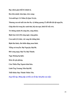 23
Dạy nhơn gian biết lẽ chính tà.
Đeo bên mình: kim đạn, trúc cung;
Trừ mối hại: Cô Thần (5) Quả Tú (6).
Thương con nít tuổi còn thơ ấu, vệ thông quang (7) đổi đốt (8) tật nguyền;
Giúp đàn bà trong lúc sanh thai, hộ sản nạn, khỏi bề trắc trở;
Trí thông minh (9) càng lớn, càng thêm;
Bịnh ban trái (10) càng ngày càng giảm.
Con nuôi (11) khó, vái vang thì chẳng khó.
Bịnh lâu lành, cầu khẩn đặng mau lành.
Tiếng roi truyền: Đại Nguyện, Đại Bi;
Đời xưng tụng: Đại Từ, Đại Thánh.
Ngọc Hoàng hạ lịnh;
Kim sắc gia phong.
Cửu Thiên Phụ Ngươn khai hóa.
Linh Ứng Trương Tiên Đại Đế,
Thất Khúc Dục Thánh Thiên Tôn.
(Lạy bốn lạy. Đứng dậy xá bốn xá rồi đọc bài phía sau nầy)
*****************************************
 