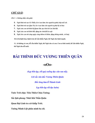 24
CHÚ GIẢI:
(Từ 1 - 4 không thấy chú giải)
5. Ngài khử trừ sao Cô Thần, là vì sao làm cho người ta phải chịu mồ côi.
6. Ngài khử trừ sao Quả Tú, là vì sao làm cho người ta phải bị vá bua
7. Ngài cứu con nít khỏi bị Quan Sát, tục kêu là Con Sát bắt.
8. Ngài cứu con nít khỏi đốt, đặng ăn chơi,hết èo uột
9. Ngài cho con nít càng ngày càng thêm trí khôn, đặng thông minh, trí huệ.
10.Ai bị bịnh ban, bịnh trái, hể cầu khẩn Ngài, thì Ngài cho lành mạnh.
11. Ai không có con, hễ cầu khẩn Ngài, thì Ngài cho có con. Con ai khó muôi, hể cầu khẩn Ngài,
thi Ngài cho dễ nuôi.
BÀI THỈNH ĐỨC VƯƠNG THIÊN QUÂN
-oOo-
(Lạy bốn lạy, rồi quỳ xuống đọc câu sau nầy.
Lời sắc răn đức Vương Thiên Quân
Dốc lòng làm lễ Thánh Linh
Lạy bốn lạy rồi đọc luôn)
Tước Trời chịu: Tiên Thiên Chúa Tường;
Sắc lịnh phong: Nhứt Khí Thần Quân
Quan Đại Linh tra xét khắp Trời;
Tướng Mãnh Liệt phân minh ba cõi.
 