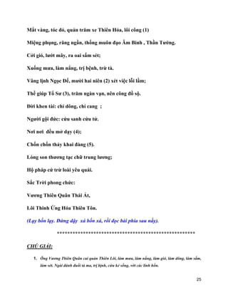 25
Mắt vàng, tóc đỏ, quản trăm xe Thiên Hỏa, lôi công (1)
Miệng phụng, răng ngần, thống muôn đạo Âm Binh , Thần Tướng.
Cởi gió, lướt mây, ra oai sấm sét;
Xuống mưa, làm nắng, trị bệnh, trừ tà.
Vâng lịnh Ngọc Đế, mười hai niên (2) xét việc lỗi lầm;
Thề giúp Tổ Sư (3), trăm ngàn vạn, nên công đồ sộ.
Đời khen tài: chí dõng, chí cang ;
Người gội đức: cứu sanh cứu tử.
Nơi nơi đều mở dạy (4);
Chốn chốn thảy khai đàng (5).
Lòng son thương tạc chữ trung lương;
Hộ pháp cứ trừ loài yêu quái.
Sắc Trời phong chức:
Vương Thiên Quân Thái Ất,
Lôi Thinh Ứng Hóa Thiên Tôn.
(Lạy bốn lạy. Đứng dậy xá bốn xá, rồi đọc bài phía sau nầy).
*****************************************************
CHÚ GIẢI:
1. Ông Vương Thiên Quân cai quản Thiên Lôi, làm mưa, làm nắng, làm gió, làm dông, làm sấm,
làm sét. Ngài đánh đuổi tà ma, trị bịnh, cứu kẻ sống, vớt các linh hồn.
 