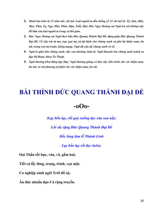 26
2. Mười hai niên là 12 niên tuế, chi tuế. Loài người ta đều thống về 12 chi tuế là: Tý, Sửu, Dần,
Mẹo, Thìn, Tỵ, Ngọ, Mùi, Thân, Dậu, Tuất, Hợi. Đức Ngọc Hoàng sai Ngài tra xét những việc
lỗi lầm của loài người ta trong cả thế gian.
3. Đức Ngọc Hoàng sai Ngài theo hầu Đức Quang Thánh Đại Đế, đặng giúp Đức Quang Thánh
Đại Đế. Về việc trừ tà ma, trục quỷ mị, trị tật bịnh cho chúng sanh và phò hộ thiện nam, tín
nữ, trong cơn tai truân, kiểng mạng. Ngài đã cứu độ chúng sanh vô số.
4. Ngài lo giáo hóa chúng sanh, việc can thường, luân lý. Ngài khuyên lơn chúng sanh tránh xa
đạo Dị Đoan, khoa Tà Thuật.
5. Ngài thường khai đàng dạy Đạo. Ngài thường giáng cơ bảo việc tiến trình cho các thiện nam,
tín nữ, và chỉ phương trị bịnh cho các thiện nam, tín nữ.
BÀI THỈNH ĐỨC QUANG THÁNH ĐẠI ĐẾ
-oOo-
(Lạy bốn lạy, rồi quỳ xuống đọc câu sau nầy:
Lời sắc tặng Đức Quang Thánh Đại Đế
Dốc lòng làm lễ Thánh Linh
Lạy bốn lạy rồi đọc luôn).
Oai Thần tốt bực, văn, võ, gồm hai;
Tiết cả lẫy lừng, trung, trinh, vẹn một.
Cơ nghiệp sánh ngôi Trời đồ sộ;
Ân đức nhuần đạo Cả rộng truyền.
 