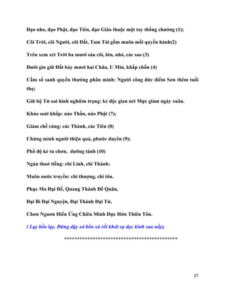 27
Đạo nho, đạo Phật, đạo Tiên, đạo Giáo thuộc một tay thống chưởng (1);
Cõi Trời, cõi Người, cõi Đất, Tam Tài gồm muôn mối quyền hành(2)
Trên xem xét Trời ba mươi sáu cõi, lớn, nhỏ, các sao (3)
Dưới gìn giữ Đất bảy mươi hai Châu, U Min, khắp chốn (4)
Cầm sổ sanh quyền thưởng phân minh: Người công đức điểm Sơn thêm tuổi
thọ;
Giữ bộ Tử oai hình nghiêm trọng: kẻ độc gian nét Mực giảm ngày xuân.
Khảo soát khắp: nào Thần, nào Phật (7);
Giảm chế cùng; các Thánh, các Tiên (8)
Chứng minh người thiện quả, phước duyên (9);
Phổ độ kẻ tu chơn, dưỡng tánh (10)
Ngàn thuở tiếng: chí Linh, chí Thánh:
Muôn nước truyền: chí thượng, chí tôn.
Phục Ma Đại Đế, Quang Thánh Đế Quân,
Đại Bi Đại Nguyện, Đại Thánh Đại Từ,
Chơn Nguơn Hiển Ứng Chiêu Minh Dực Hớn Thiên Tôn.
( Lạy bốn lạy. Đứng dậy xá bốn xá rồi khởi sự đọc kinh sau nầy).
********************************************
 