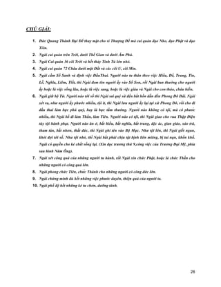28
CHÚ GIẢI:
1. Đức Quang Thánh Đại Đế thay mặt cho vì Thượng Đế mà cai quản đạo Nho, đạo Phật và đạo
Tiên.
2. Ngài cai quản trên Trời, dưới Thế Gian và dưới Âm Phủ.
3. Ngài Cai quản 36 cõi Trời và hết thảy Tinh Tú lớn nhỏ.
4. Ngài cai quản 72 Châu dưới mặt Đất và các cõi U, cõi Min.
5. Ngài cầm Sổ Sanh và định việc ĐầuThai. Người nào tu thân theo việc Hiếu, Để, Trung, Tín,
Lễ, Nghĩa, Liêm, Tiết, thì Ngài đem tên người ấy vào Sổ Son, rồi Ngài ban thưởng cho người
ấy hoặc là việc sống lâu, hoặc là việc sang, hoặc là việc giàu và Ngài cho con thảo, cháu hiền.
6. Ngài giữ bộ Tử. Người nào tới số thì Ngài sai quỷ sứ đến bắt hồn dẫn đến Phong Đô Đài. Ngài
xét ra, như người ấy phước nhiều, tội ít, thì Ngài lưu người ấy lại tại xứ Phong Đô, rồi cho đi
đầu thai làm bực phú quý, hay là bực tầm thường. Người nào không có tội, mà có phước
nhiều, thì Ngài bổ đi làm Thần, làm Tiên. Người nào có tội, thì Ngài giao cho vua Thập Điện
tùy tội hành phạt. Người nào ăn ở, bất hiếu, bất nghĩa, bất trung, độc ác, gian giảo, xảo trá,
tham tàn, bất nhơn, thất đức, thì Ngài ghi tên vào Bộ Mực. Như tội lớn, thì Ngài giết ngan,
khỏi đợi tới số. Như tội nhỏ, thì Ngài bắt phải chịu tật bịnh liên miêng, bị tai nạn, khốn khổ.
Ngài có quyền cho kẻ chết sống lại. (Xin đọc trương thứ 9,công việc của Trương Đại Mỹ, phía
sau hình Năm Ông).
7. Ngài xét công quả của những người tu hành, rồi Ngài xin chức Phật, hoặc là chức Thần cho
những người có công quả lớn.
8. Ngài phong chức Tiên, chức Thánh cho những người có công đức lớn.
9. Ngài chứng minh đủ hết những việc phước duyên, thiện quả của người ta.
10. Ngài phổ độ hết những kẻ tu chơn, dưỡng tánh.
 