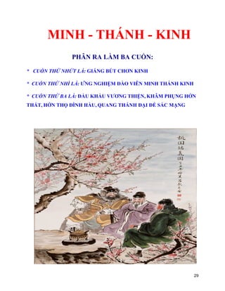 29
MINH - THÁNH - KINH
PHÂN RA LÀM BA CUỐN:
* CUỐN THỨ NHỨT LÀ: GIÁNG BÚT CHƠN KINH
* CUỐN THỨ NHÌ LÀ: ỨNG NGHIỆM ĐÀO VIÊN MINH THÁNH KINH
* CUỐN THỨ BA LÀ: ĐẨU KHẨU VƯƠNG THIỆN, KHÂM PHỤNG HỚN
THẤT, HỚN THỌ ĐÌNH HẦU, QUANG THÁNH ĐẠI ĐẾ SẮC MẠNG
 