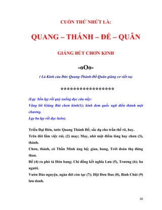 30
CUỐN THỨ NHỨT LÀ:
QUANG – THÁNH – ĐẾ – QUÂN
GIÁNG BÚT CHƠN KINH
-oOo-
( Là Kinh của Đức Quang-Thánh-Đế-Quân giáng cơ viết ra)
*****************
(Lạy bốn lạy rồi quỳ xuống đọc câu nầy:
Vâng lời Giáng Bút chơn kinh(1); kính đem quốc ngữ điển thành một
chương.
Lạy ba lạy rồi đọc luôn).
Triều Đại Hớn, tước Quang Thánh Đế; sắc dụ cho trần thế rõ, hay.
Trên đời lắm việc rủi, (2) may; May, nhờ một điểm lòng hay chơn (3),
thành.
Chơn, thành, có Thần Minh ủng hộ; gian, hung, Trời đoản thọ đừng
than.
Đế (4) ra phò tá Hớn bang; Chí đồng kết nghĩa Lưu (5), Trương (6); ba
người.
Vườn Đào nguyện, ngàn đời còn tạc (7); Hội Đơn Đao (8), Bỉnh Chút (9)
lưu danh.
 