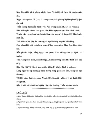 31
Ngụ Tào (10), đi ở, phân minh; Nuốt Ngô (11), vì Hớn, bỏ mình quản
chi.
Ngọc Hoàng cảm Đế (12), vì trung cảnh; Sắc phong Ngài tuyên(13) lịnh
đòi nơi.
Thần thông dạo khắp dưới Trời; Nào trung nào nịnh, xét soi rõ ràng.
Kìa, những kẻ tham, tàn, gian, xảo; Hản ngày sau quả báo rành rành.
Trước răn trong bọn học hành: Sau răn: quan(14) hoạn(15) dân, binh,
một lần.
Thứ nhứt: Chớ phụ ân cha mẹ; ra ngoài đừng hiếp kẻ xóm làng.
Cựu giao (16), chớ luận hèn, sang; Cũng trong năm đấng Đạo hằng dám
sai.
Nền phước thiện, hằng ngày vun quén; Trời chẳng cho tật bịnh, tai
truân.
Tào Mạng độc, hiểm, quá chừng; Âm min đương chịu khổ hình biết bao
(17)
Đức Gia Cát Vỏ Hầu trung nghĩa; khắp U, Minh, đảnh lễ nơi nơi.
Lòng ngay đặng hưởng phước Trời; càng gian xảo lắm, càng tai họa
thường.
Tội lỗi, sáng dường gương Nhựt (18), Nguyệt ; chẳng vị ai, Trời, Đất,
công bình.
Dẩu là nhi, nữ, chớ khinh (19). Đến đâu Quỷ sợ, Thần kiên nể mình.
***************************************
CHÚ GIẢI:
1. Đức Quang Thánh Đế Quân giáng bút đặt kinh nầy. Người ta thỉnh cơ. Ngài nhập vô cơ
viết ra.
2. Người nào gian dảo, tham lam, độc hiểm, hung ác, thì gặp việc rủi ro, việc nhục nhuốc luôn
luôn.
3. Người nào ngay thẳng, hiền lành, công bình, hay sợ tội, hay làm việc phước luôn luôn.
 