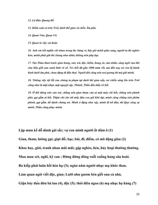 33
12. Là Đức Quang Đế
13. Kiểm soát cả trên Trời, dưới thế gian và chốn Âm phủ.
14. Quan Văn, Quan Võ.
15. Quan lo việc xử đoán
16. Anh em kết nghĩa với nhau trong lúc hàng vi, bây giờ mình giàu sang, người ta thì nghèo
hèn, mình phải giữ thỉ chung như nhứt, không nên phụ bạt.
17. Tào Tháo thuở trước gian hung, xảo, trá, độc, hiểm, hung, ác, tàn nhẩn, sáng ngôi vua khi
chư hầu giết oan sanh linh vô số. Nó chết đã gần 1800 năm rồi, mà đến nay nó còn bị hành
hình dưới âm phủ, chưa đặng đi đầu thai. Người đời cũng nên noi gương đó mà giữ mình.
18. Những việc tội lỗi của chúng ta phạm tại dưới thê gian nầy, nó chiếu sáng lên trên Trời
cũng như là mặt nhựt, mặt nguyệt vậy. Thánh, Thần đều thấy rõ hết.
19. Ở đời đừng nên xảo trá, chẳng nên gian tham của ai một mảy chi hết, chẳng nên phỉnh
phờ, gạt gẫm ai hết. Thậm chí cho tới mấy đứa con gái khờ dại, mình cũng chẳng nên phớm
phỉnh, gạt gẫm, dổ dành chúng nó. Mình ở đặng như vậy, mình đi tới đâu, thì Quỷ cũng sợ
mình, Thần cũng phục mình.
Lập mưu kế dỗ dành gái sắc; vợ con mình người ắt dâm ô (1)
Gian, tham, lường gạt, giựt đồ; bạc, bài, đĩ, điếm, có mô đặng giàu (2)
Khoe hay, giỏi, tranh nhau mãi mãi; gặp nghèo, hèn, hủy hoại thường thường.
Mau mau xét, nghĩ, kỹ can ; Đừng đừng dông ruỗi xuống hang sâu hoài.
Ba kiếp phải luân hồi hèn hạ (3); ngàn năm người nhục mạ khóc than.
Làm quan ngòi viết độc, gian; Lưỡi như gươm bén giết oan cả nhà.
Giận bảy đứa đờn bà lan (4), độc (5); thói điêu ngoa (6) mạ nhục họ hàng (7)
 