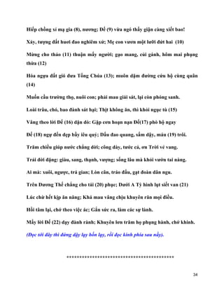 34
Hiếp chồng xỉ mạ gia (8), nương; Đế (9) vừa ngó thấy giận càng xiết bao!
Xảy, tượng đất huơi đao nghiêm xử; Mẹ con vươn một lưỡi đứt hai (10)
Mừng cho thảo (11) thuận mấy người; gạo mang, củi gánh, hôm mai phụng
thừa (12)
Hóa ngựa đất gió đưa Tống Chúa (13); muôn dặm đường cứu hộ cùng quân
(14)
Muốn cầu trường thọ, nuôi con; phải mau giái sát, lại còn phóng sanh.
Loài trâu, chó, bao đành sát hại; Thịt không ăn, thì khỏi ngục tù (15)
Vâng theo lời Đế (16) dặn dò: Gặp cơn hoạn nạn Đế(17) phò hộ ngay
Đế (18) ngự đến dẹp bầy iêu quỷ; Dấu đao quang, sấm dậy, máu (19) trôi.
Trăm chiều giúp nước chẳng dời; công dày, tước cả, ơn Trời vẻ vang.
Trải đời đặng: giàu, sang, thạnh, vượng; sống lâu mà khỏi vướn tai nàng.
Ai mà: xuôi, ngược, trá gian; Lòn cân, tráo đấu, gạt đoàn dân ngu.
Trên Dương Thế chẳng cho tái (20) phục; Dưới A Tỳ hình lụt siết van (21)
Lúc chừ hết kịp ăn năng; Khá mau vâng chịu khuyên răn mọi điều.
Hồi tâm lại, chớ theo việc ác; Gắn sức ra, làm các sự lành.
Mấy lời Đế (22) dạy đành rành; Khuyên lơn trăm họ phụng hành, chớ khinh.
(Đọc tới đây thì đứng dậy lạy bốn lạy, rồi đọc kinh phía sau nầy).
******************************************
 