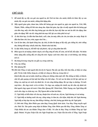 35
CHÚ GIẢI:
1. Hể mình lấy vợ, lấy con gái của người ta, thì Trời trả báo cho mình, khiến kẻ khác lấy vợ của
mình, lấy con gái của mình, chẳng khỏi đặng đâu.
2. Mấy người gian giảo, tham lam, kiếm thế lường gạt của người ta, giựt của người ta, Trời, Đất,
Thánh, Thần, chẳng hề khi nào dung tha. Bợm bài gian, bạc lậu và mấy người đờn bà lường gạt
của đờn ông, mấy chú đờn ông lường gạt của đờn bà, bọn nầy làm sao mà ăn đời cho đặng, làm
giàu cho đặng! Bất tảo tắc vãng phải tàn mạc hết, lại con cháu phải trả nợ!
3. Ác thú (hèn hạ). Là đầu thai làm đuôi, cuồi, câm, ăn mày, điên, du côn, ăn trộm, ăn cướp. Hoặc là
đầu thai làm chó, heo, trâu, ngựa vân.Vân…
4. Lan là lan tâm, cẩu hạnh (lòng lan, dạ chó), là đàn bà đụng ai lấy nấy, gìa chẳng bỏ, nhỏ chẳng
tha, không biết nhục nhuốt, thúi tha. Thành như loài thú.
5. Là độc hiểm, hung ác, hết biết việc tội phước, việc gì cũng dám làm hết.
6. Điêu ngoa là cái miệng chành chạch, nói rỗng rãng bể nhà, bể xóm, nói hồ đồ, hổn độn. Nói thêm
thừa: dộng đầu xuống đất, trở cẳng lên trời. Ngược xuôi tráo chát; việc có nói không, việc không
nói có.
7. Họ hàng là trong vòng bà con gần xa, trong cánh họ.
8. Cha, mẹ chồng.
9. Đức Quang Đế.
10. Đời nhà Tống có một người đờn bà tên là Nguơn Thị xằn xịu lắm, hổn hào lắm, ai thấy nó cũng
ghê. Nó ăn ở độc hiểm, hung ác, ai thấy nó cũng sợ. Bửa nọ, trong nhà có
khách đầy nhà, mà nó mắn chưỡi mẹ chồng nó, không chừa một chỗ. Mẹ chồng nó thấy có khách,
xấu hổ, gắn gượng nói lại một hai tiếng cho bớt nhục. Nó nói sao bả dám trả lời lại, một tay nó
bồng con, một tay nó xách cây đánh bả. Ai cản cũng không đặng. Bả vụt chạy ra đường. Nó tuốc
rượt theo . Bả chạy trước và la và khóc. Nó chạy sau, miệng thì chưỡi, tay thì cầm cây đánh tới.
Hai người chạy ngan tới trước Chùa Đức Quang Đế. Thình lình, Thần Tượng của Ngài bằng đất
xách siêu chạy ra chém mẹ con. Thị Nguơn đứt ra làm hai khúc.
11. Ngài thấy ai hiếu thảo với cha mẹ, thuận hòa với anh em, chị em, Ngài thương và vui mừng.
12. Ngài thấy ai dưỡng nuôi cha mẹ, siêng năng, lo làm ăn, cần kiệm, thiệt thà, thì Ngài thương,
Ngài thấy ai hủy bạt cha mẹ, làm biếng ở không, chơi bời, lường gạt thiên hạ, thì Ngài ghét.
13. Đời nhà Tống, Kim Phiên qua xâm lăng Trung Quấc luôn luôn. Vua Huy Tông truyền ngôi
cho Thái Tử. Tân quân xưng hiệu là Khâm Tông. Kim Phiên qua bắt Huy Tông, Khâm Tông và
Triệu Khấu (là em của Khâm Tông) đem về Bắc. Nó cầm tù Huy Tông và Khâm Tông tại Ngũ
Quấc Thành. Nó giao Triệu Cấu cho Ngột Truật làm con. Triệu Cấu lén trốn về Tống. Ngột Truật
 