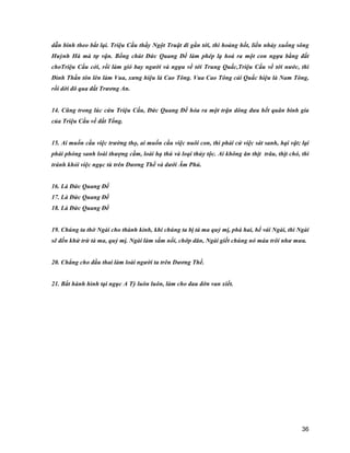 36
dẫn binh theo bắt lại. Triệu Cấu thầy Ngột Truật đi gần tới, thì hoảng hốt, liền nhảy xuống sông
Huỳnh Hà mà tự vận. Bổng chút Đức Quang Đế làm phép lạ hoá ra một con ngựa bằng đất
choTriệu Cấu cởi, rồi làm gió bay người và ngựa về tới Trung Quấc,Triệu Cấu về tới nước, thì
Đình Thần tôn lên làm Vua, xưng hiệu là Cao Tông. Vua Cao Tông cải Quấc hiệu là Nam Tông,
rồi dời đô qua đất Trương An.
14. Cũng trong lúc cứu Triệu Cấu, Đức Quang Đế hóa ra một trận dông đưa hết quân binh gia
của Triệu Cấu về đất Tống.
15. Ai muốn cầu việc trường thọ, ai muốn cầu việc nuôi con, thì phải cử việc sát sanh, hại vật; lại
phải phóng sanh loài thượng cầm, loài hạ thú và loại thủy tộc. Ai không ăn thịt trâu, thịt chó, thì
tránh khỏi việc ngục tù trên Dương Thế và dưới Âm Phủ.
16. Là Đức Quang Đế
17. Là Đức Quang Đế
18. Là Đức Quang Đế
19. Chúng ta thờ Ngài cho thành kỉnh, khi chúng ta bị tà ma quỷ mị, phá hai, hể vái Ngài, thì Ngài
sẽ đến khử trừ tà ma, quỷ mị. Ngài làm sấm nổi, chớp dăn, Ngài giết chúng nó máu trôi như mưa.
20. Chẳng cho đầu thai làm loài người ta trên Dương Thế.
21. Bắt hành hình tại ngục A Tỳ luôn luôn, làm cho đau đớn van xiết.
 