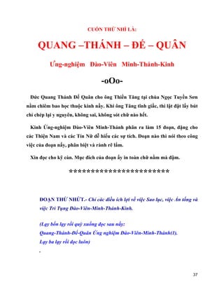 37
CUỐN THỨ NHÌ LÀ:
QUANG –THÁNH – ĐẾ – QUÂN
Ứng-nghiệm Đào-Viên Minh-Thánh-Kinh
-oOo-
Đức Quang Thánh Đế Quân cho ông Thiền Tăng tại chùa Ngọc Tuyền Sơn
nằm chiêm bao học thuộc kinh nầy. Khi ông Tăng tĩnh giấc, thì lật đật lấy bút
chỉ chép lại y nguyên, không sai, không sót chữ nào hết.
Kinh Ứng-nghiệm Đào-Viên Minh-Thánh phân ra làm 15 đoạn, đặng cho
các Thiện Nam và các Tín Nữ dễ hiểu các sự tích. Đoạn nào thì nói theo công
việc của đoạn nấy, phân biệt và rành rẽ lắm.
Xin đọc cho kỹ càn. Mục đích của đoạn ấy in toàn chữ nằm mà đậm.
***********************
ĐOẠN THỨ NHỨT.- Chỉ các điều ích lợi về việc Sao lục, việc Ấn tống và
việc Trì Tụng Đào-Viên-Minh-Thánh-Kinh.
(Lạy bốn lạy rồi quỳ xuống đọc sau nầy:
Quang-Thánh-Đế-Quân Ứng nghiệm Đào-Viên-Minh-Thánh(1).
Lạy ba lạy rồi đọc luôn)
.
 