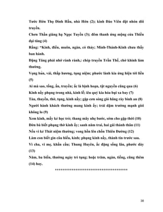 38
Tước Hớn Thọ Đình Hầu, nhà Hớn (2); kinh Đào Viên đặt nhón dõi
truyền.
Chơn Thần giáng hạ Ngọc Tuyền (3); đêm thanh ứng mộng cửa Thiền
đại tăng (4)
Rằng: “Kinh, điển, muôn, ngàn, có thảy; Minh-Thánh-Kinh chưa thấy
ban hành.
Đặng Tăng phải nhớ rành rành,: chép truyền Trần Thế, chớ khinh làm
thường.
Vọng bàn, vái, thắp hương, tụng niệm; phước lành kia ứng hiện tới liền
(5)
Ai mà sao, tống, ấn, truyền; ắc là bịnh hoạn, tật nguyền cũng qua (6)
Kinh nầy phụng trong nhà, kính lễ; iêu quỷ kia hóa bụi xa bay (7)
Tàu, thuyền, thờ, tụng, kinh nầy; gặp cơn sóng gió hãng rày bình an (8)
Người hành khách thường mang kinh ấy; trải dặm trường mạnh giỏi
không lo (9)
Xem kinh, mấy kẻ học trò; thang mây nhẹ bước, sớm cho gặp thời (10)
Đờn bà biết phụng thờ kinh ấy; sanh năm trai, hai gái thành thân (11)
Nếu vì kẻ Thát niệm thường; vong hồn lên chốn Thiên Đường (12)
Làm con biết gìn câu hiếu, kỉnh; phụng kinh nầy, thành tín trước sau.
Vì cha, vi mẹ, khẩn cầu; Thung Huyên, ắc đặng sống lâu, phước dày
(13)
Năm, ba biến, thường ngày trì tụng; hoặc trăm, ngàn, tiếng, cũng thêm
(14) hay.
***************************************
 